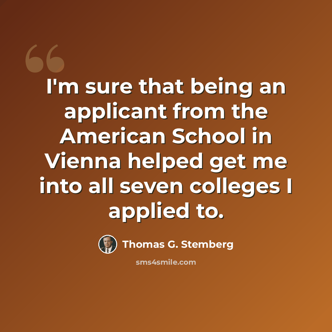 “I'm sure that being an applicant from the American School in Vienna helped get me into all seven colleges I applied to.” quote by Thomas G. Stemberg