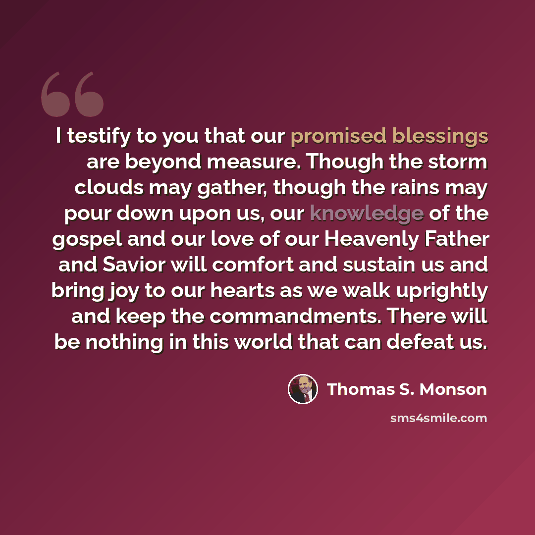 “I testify to you that our promised blessings are beyond measure. Though the storm clouds may gather, though the rains may pour down upon us, our knowledge of the gospel and our love of our Heavenly Father and Savior will comfort and sustain us and bring joy to our hearts as we walk uprightly and…” quote by Thomas S. Monson