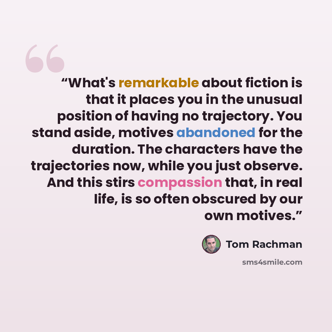 “What's remarkable about fiction is that it places you in the unusual position of having no trajectory. You stand aside, motives abandoned for the duration. The characters have the trajectories now, while you just observe. And this stirs compassion that, in real life, is so often obscured by our…” quote by Tom Rachman