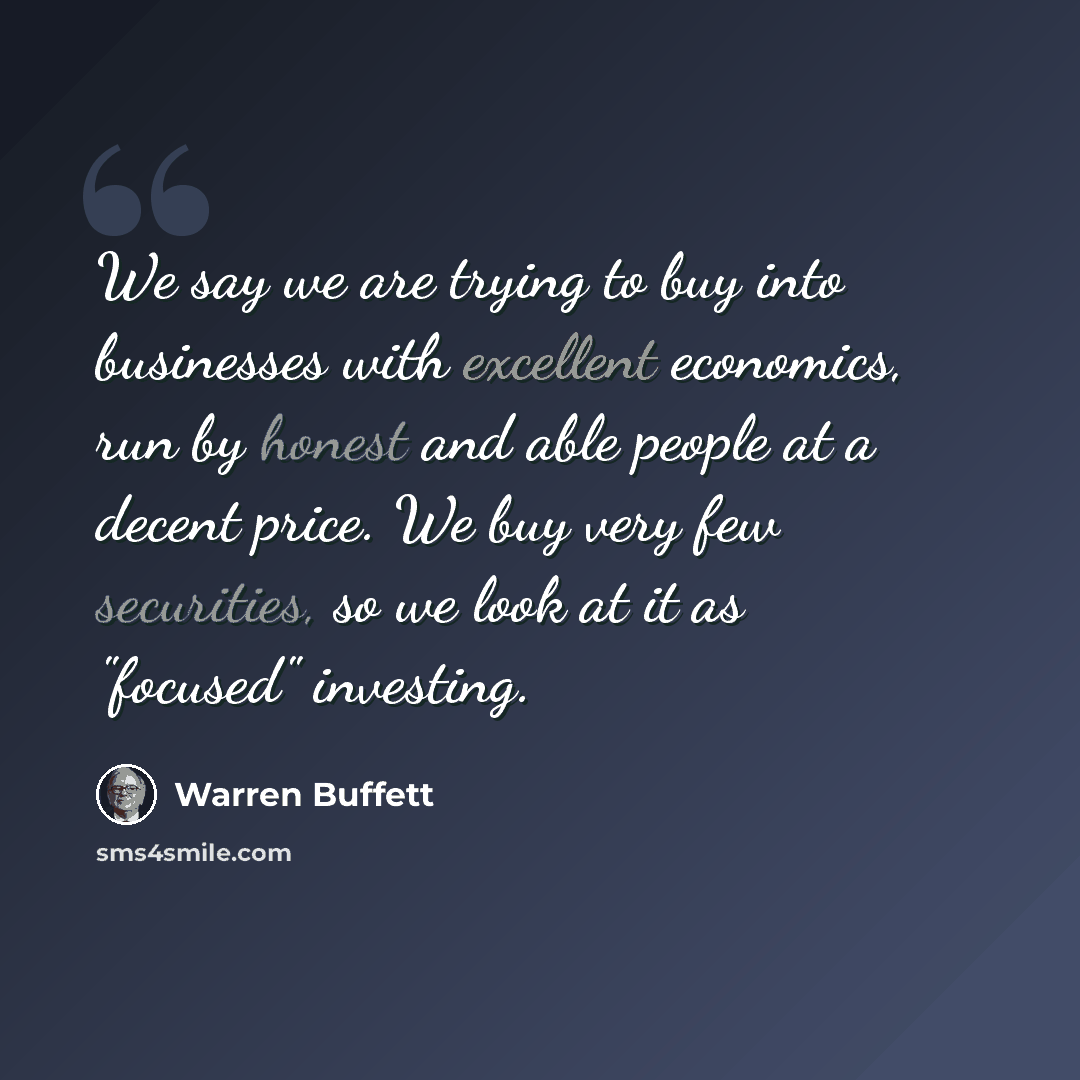 “We say we are trying to buy into businesses with excellent economics, run by honest and able people at a decent price. We buy very few securities, so we look at it as "focused" investing.” quote by Warren Buffett
