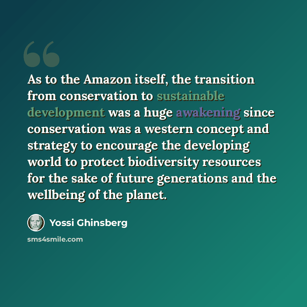 “As to the Amazon itself, the transition from conservation to sustainable development was a huge awakening since conservation was a western concept and strategy to encourage the developing world to protect biodiversity resources for the sake of future generations and the wellbeing of the planet.” quote by Yossi Ghinsberg