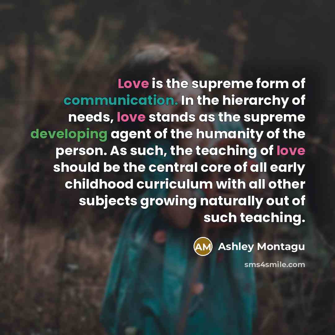 “Love is the supreme form of communication. In the hierarchy of needs, love stands as the supreme developing agent of the humanity of the person. As such, the teaching of love should be the central core of all early childhood curriculum with all other subjects growing naturally out of such teaching.” quote by Ashley Montagu