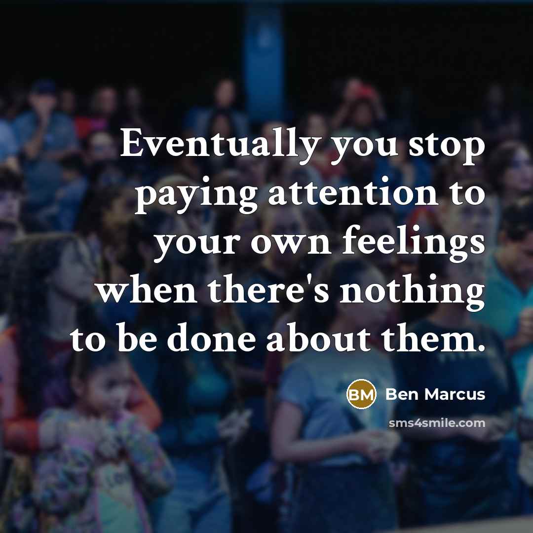 “Eventually you stop paying attention to your own feelings when there's nothing to be done about them.” quote by Ben Marcus