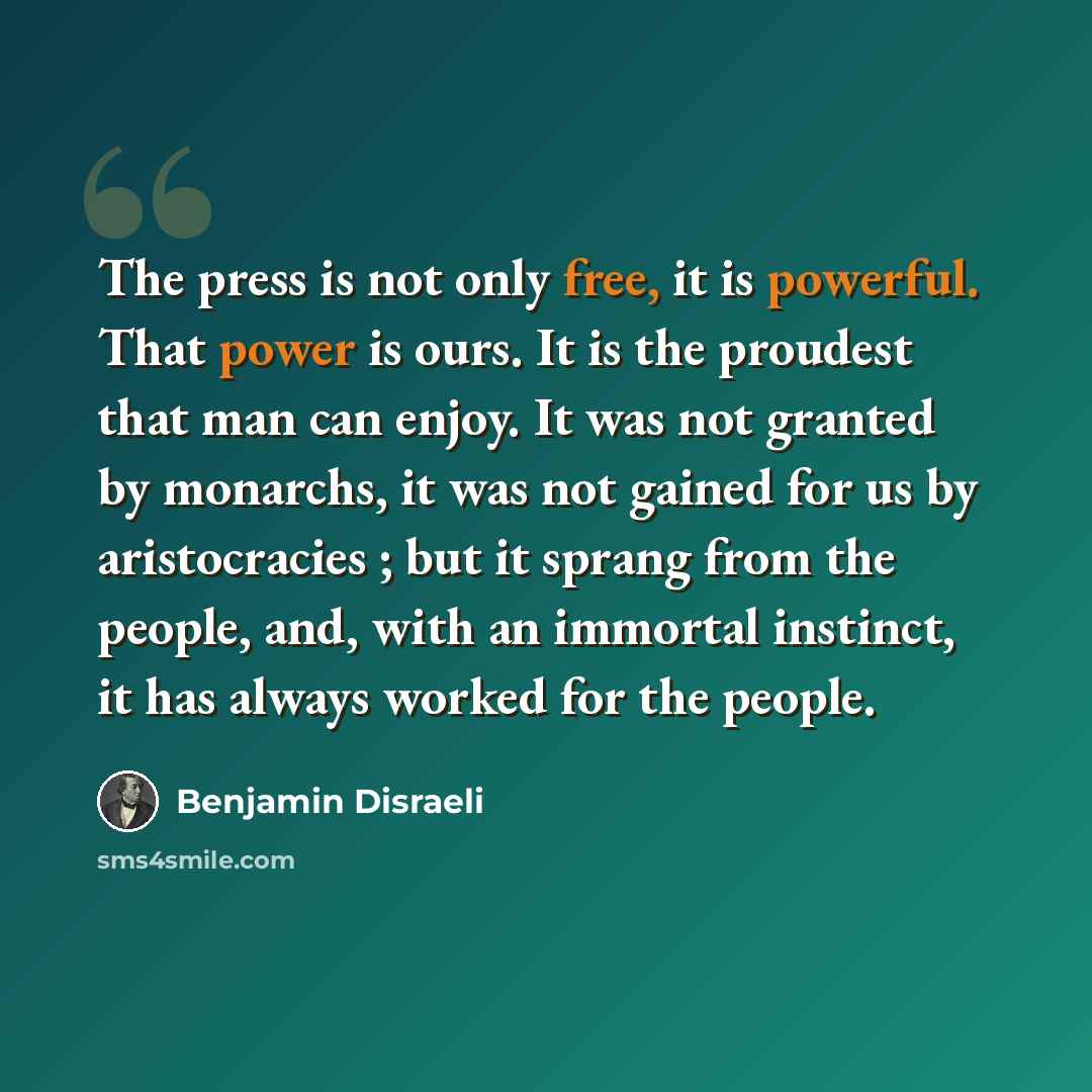 “The press is not only free, it is powerful. That power is ours. It is the proudest that man can enjoy. It was not granted by monarchs, it was not gained for us by aristocracies ; but it sprang from the people, and, with an immortal instinct, it has always worked for the people.” quote by Benjamin Disraeli