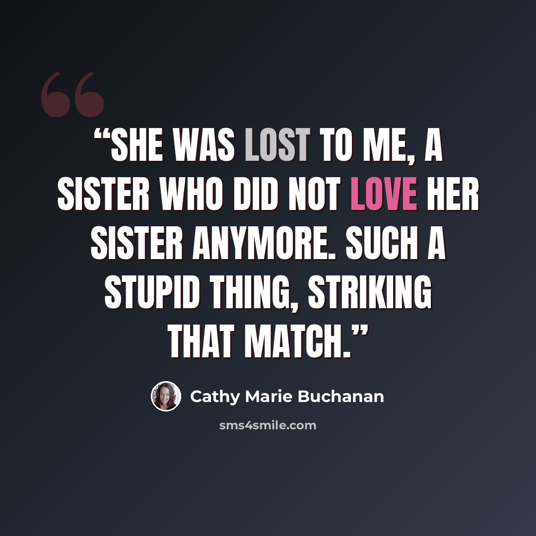 “She was lost to me, a sister who did not love her sister anymore. Such a stupid thing, striking that match.” quote by Cathy Marie Buchanan
