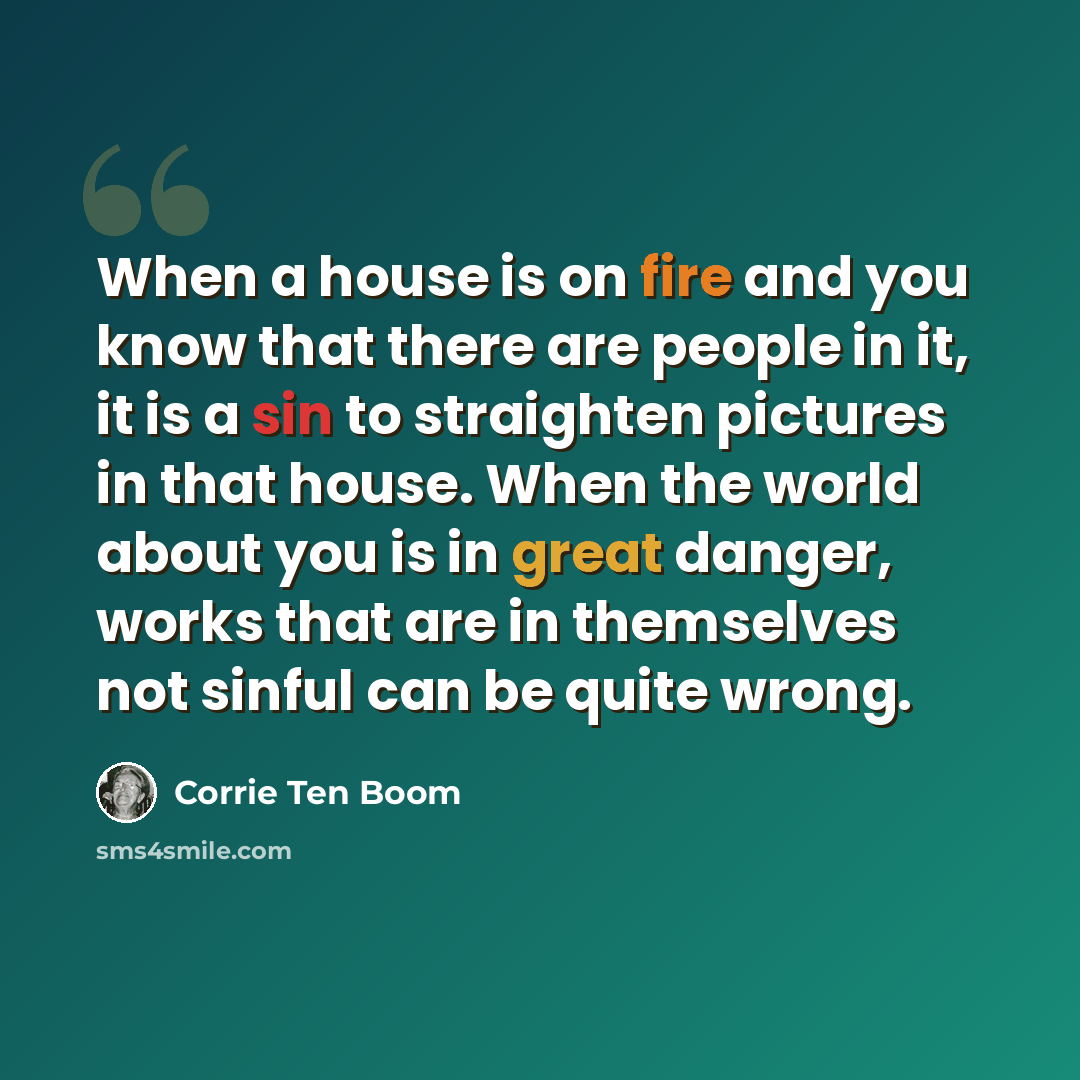 “When a house is on fire and you know that there are people in it, it is a sin to straighten pictures in that house. When the world about you is in great danger, works that are in themselves not sinful can be quite wrong.” quote by Corrie Ten Boom
