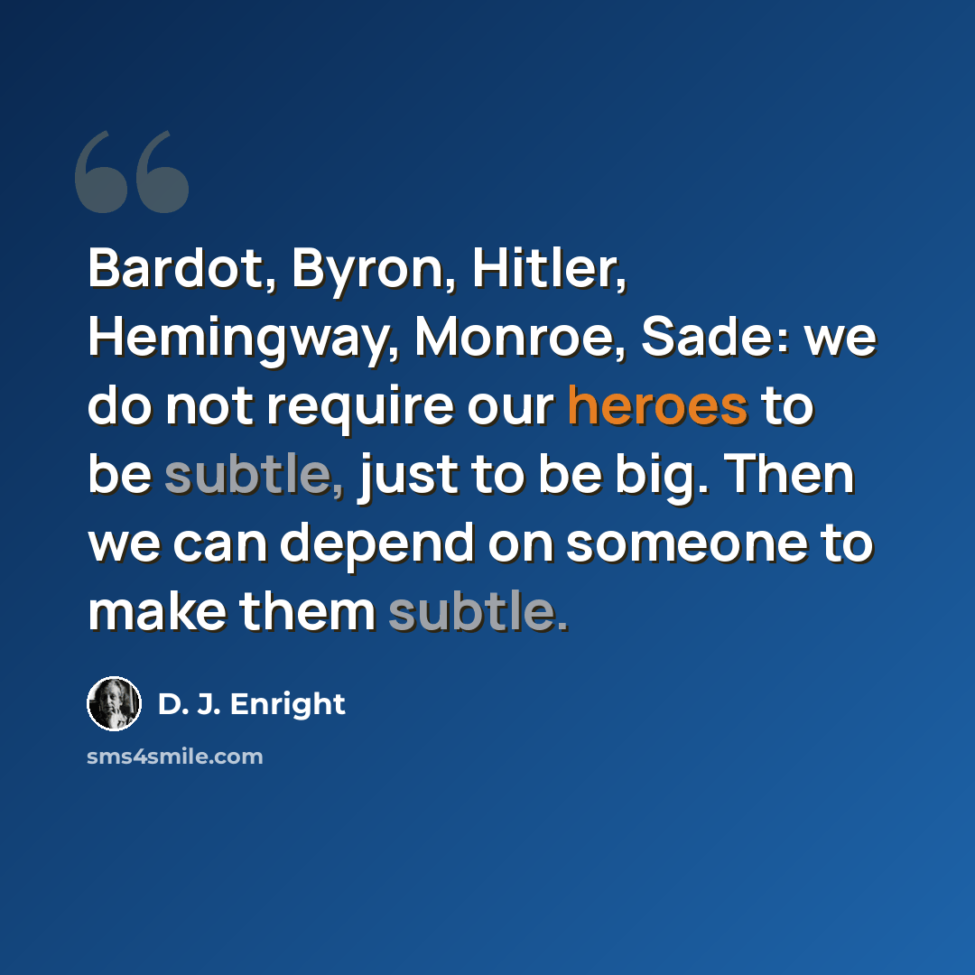 “Bardot, Byron, Hitler, Hemingway, Monroe, Sade: we do not require our heroes to be subtle, just to be big. Then we can depend on someone to make them subtle.” quote by D. J. Enright