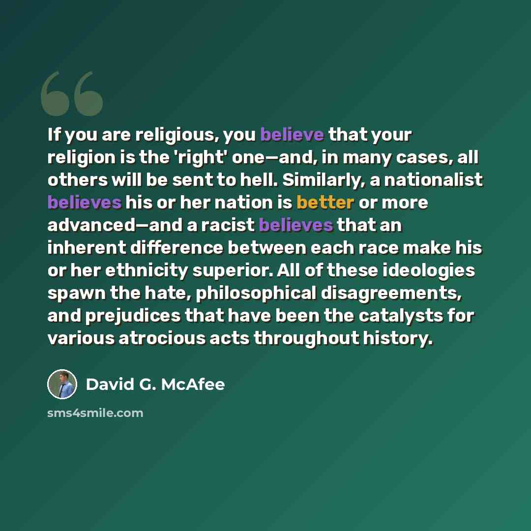 “If you are religious, you believe that your religion is the 'right' one—and, in many cases, all others will be sent to hell. Similarly, a nationalist believes his or her nation is better or more advanced—and a racist believes that an inherent difference between each race make his or her ethnicity…” quote by David G. McAfee