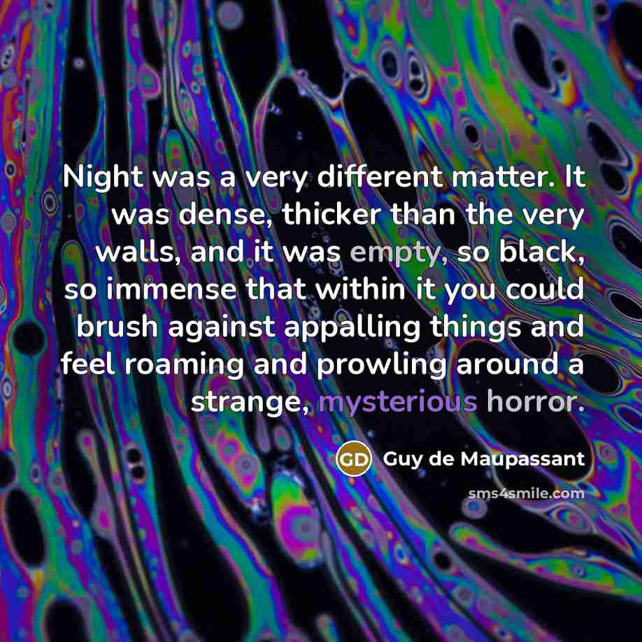 “Night was a very different matter. It was dense, thicker than the very walls, and it was empty, so black, so immense that within it you could brush against appalling things and feel roaming and prowling around a strange, mysterious horror.” quote by Guy de Maupassant