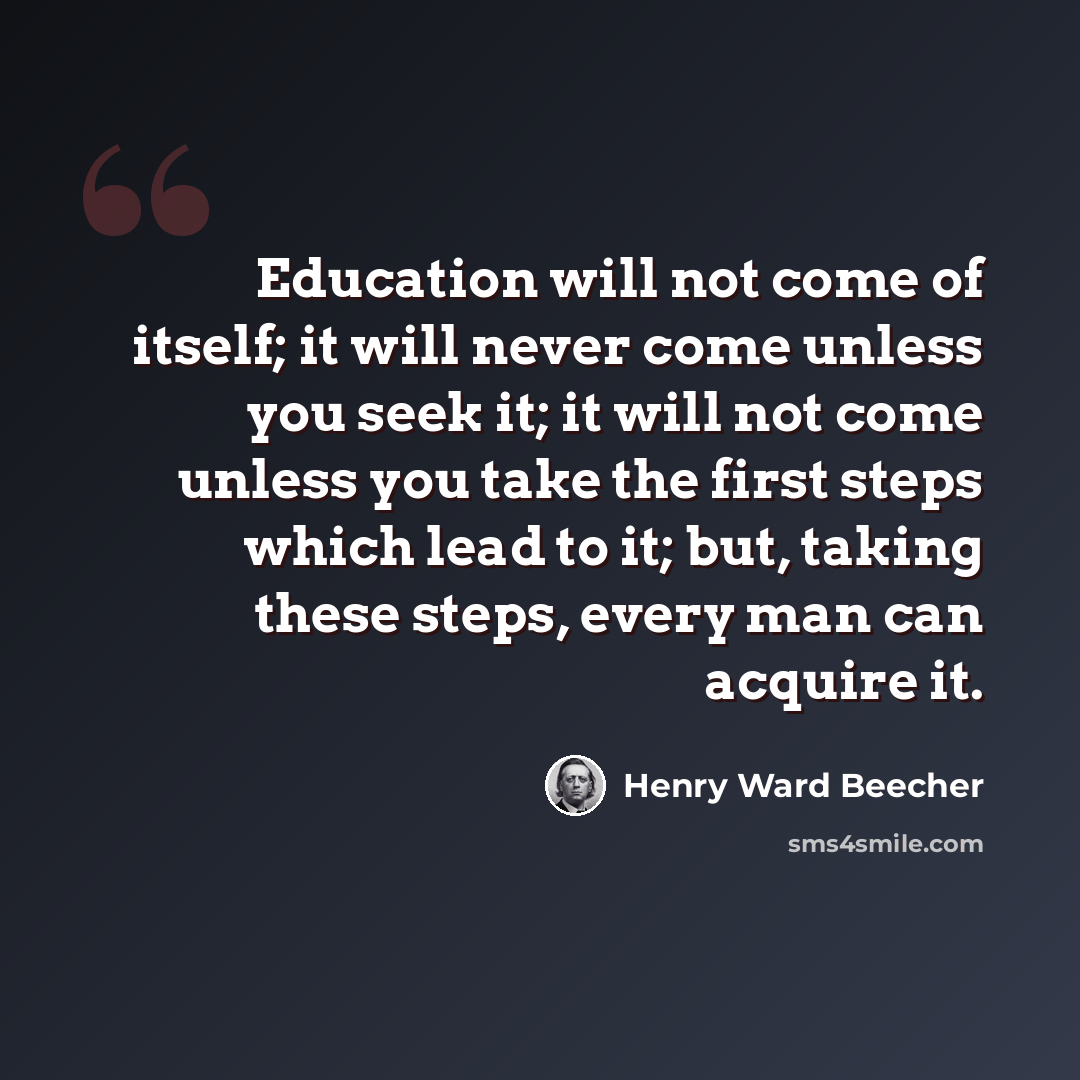 “Education will not come of itself; it will never come unless you seek it; it will not come unless you take the first steps which lead to it; but, taking these steps, every man can acquire it.” quote by Henry Ward Beecher