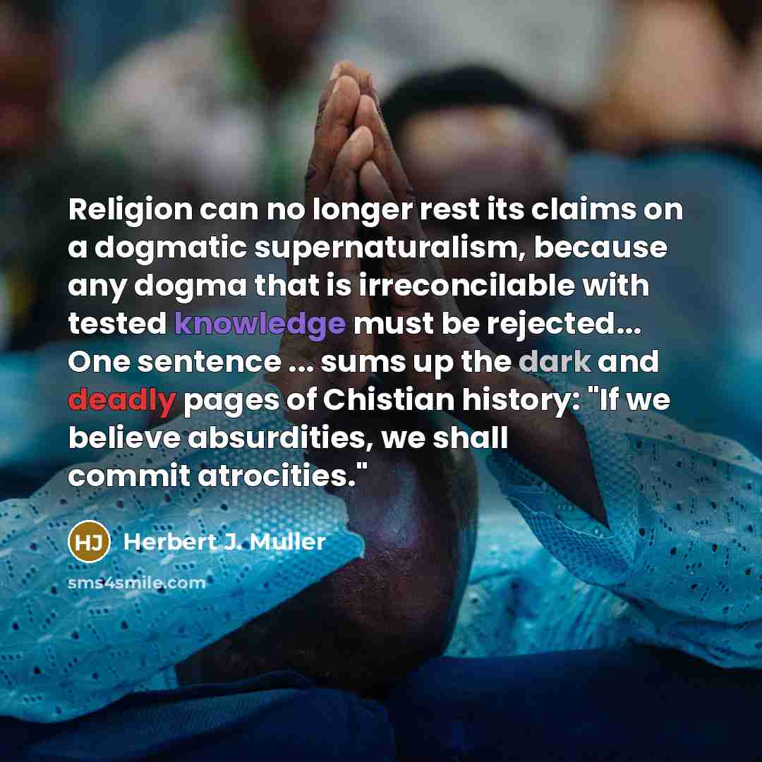 “Religion can no longer rest its claims on a dogmatic supernaturalism, because any dogma that is irreconcilable with tested knowledge must be rejected... One sentence ... sums up the dark and deadly pages of Chistian history: "If we believe absurdities, we shall commit atrocities."” quote by Herbert J. Muller