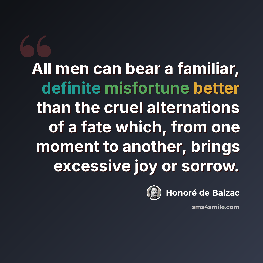 “All men can bear a familiar, definite misfortune better than the cruel alternations of a fate which, from one moment to another, brings excessive joy or sorrow.” quote by Honore de Balzac