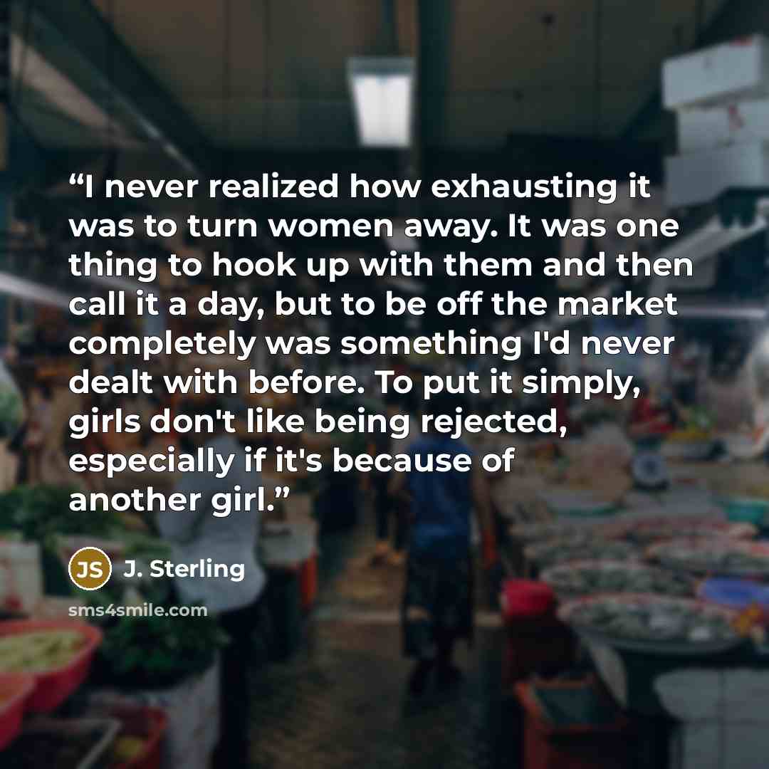 “I never realized how exhausting it was to turn women away. It was one thing to hook up with them and then call it a day, but to be off the market completely was something I'd never dealt with before. To put it simply, girls don't like being rejected, especially if it's because of another girl.” quote by J. Sterling