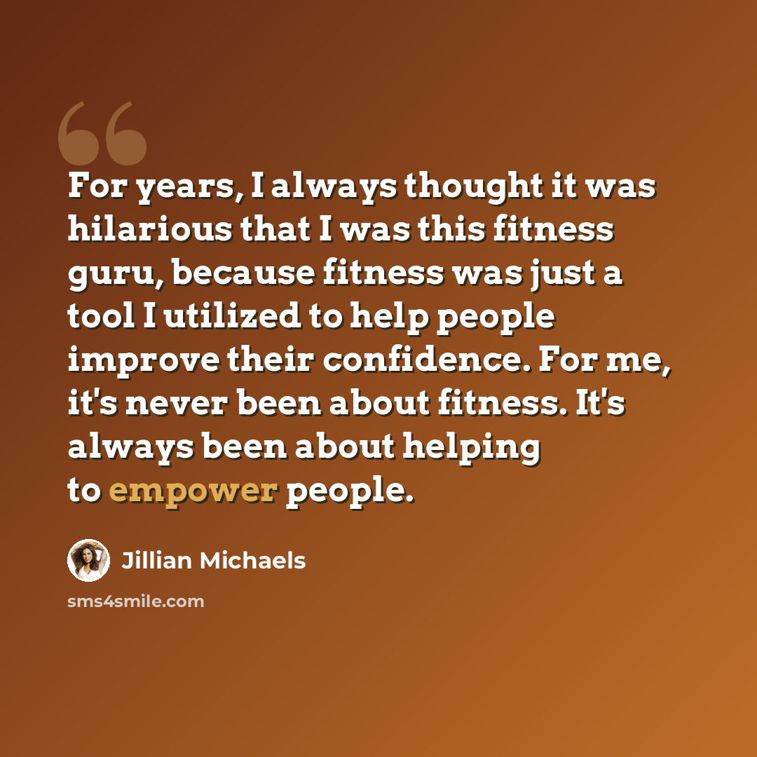 “For years, I always thought it was hilarious that I was this fitness guru, because fitness was just a tool I utilized to help people improve their confidence. For me, it's never been about fitness. It's always been about helping to empower people.” quote by Jillian Michaels