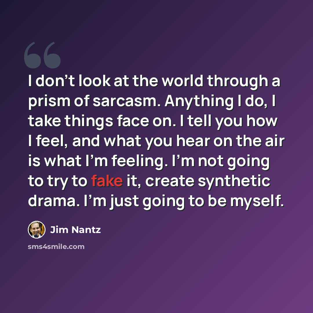 “I don't look at the world through a prism of sarcasm. Anything I do, I take things face on. I tell you how I feel, and what you hear on the air is what I'm feeling. I'm not going to try to fake it, create synthetic drama. I'm just going to be myself.” quote by Jim Nantz