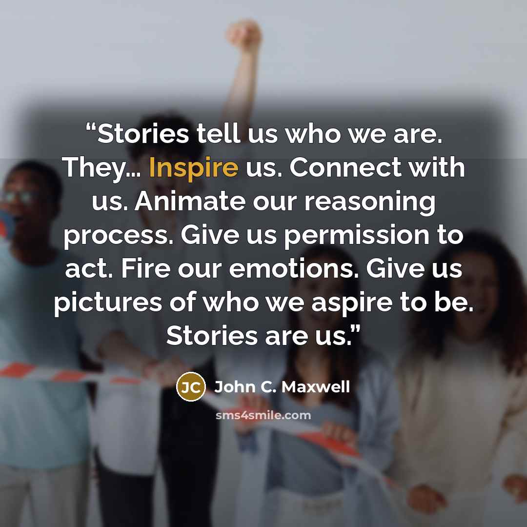 “Stories tell us who we are. They… Inspire us. Connect with us. Animate our reasoning process. Give us permission to act. Fire our emotions. Give us pictures of who we aspire to be. Stories are us.” quote by John C. Maxwell