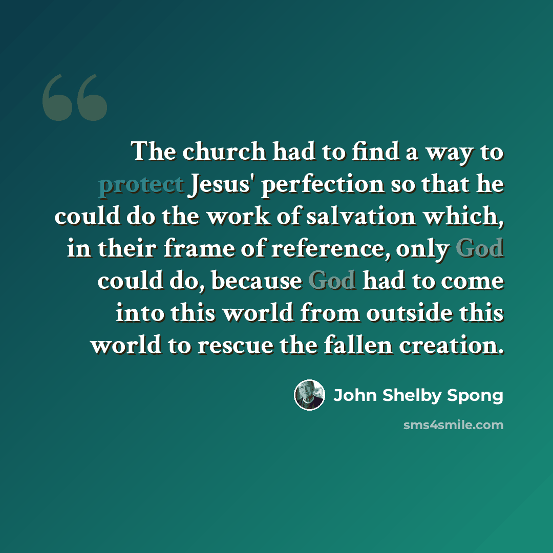 “The church had to find a way to protect Jesus' perfection so that he could do the work of salvation which, in their frame of reference, only God could do, because God had to come into this world from outside this world to rescue the fallen creation.” quote by John Shelby Spong