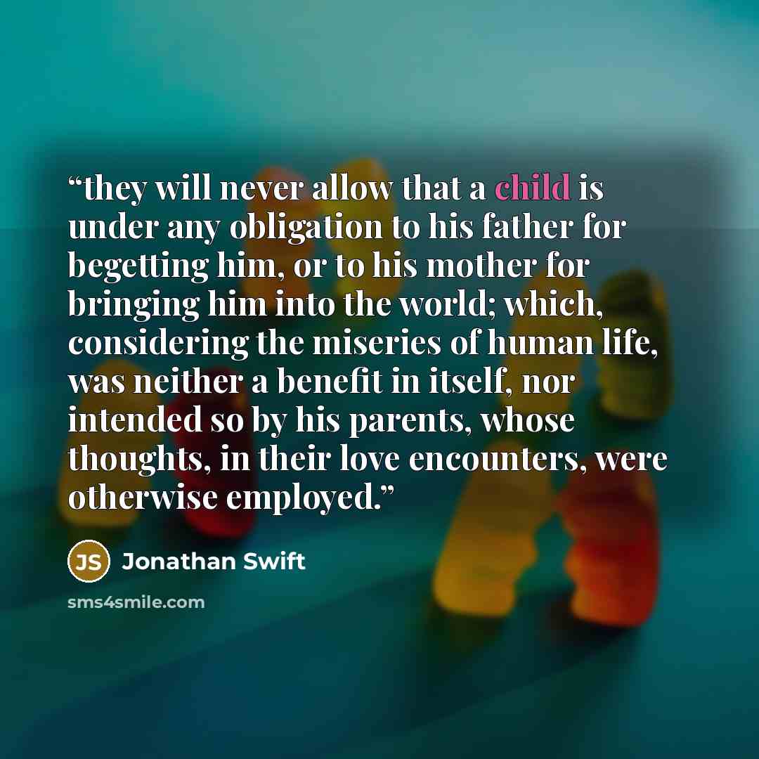 “they will never allow that a child is under any obligation to his father for begetting him, or to his mother for bringing him into the world; which, considering the miseries of human life, was neither a benefit in itself, nor intended so by his parents, whose thoughts, in their love encounters…” quote by Jonathan Swift