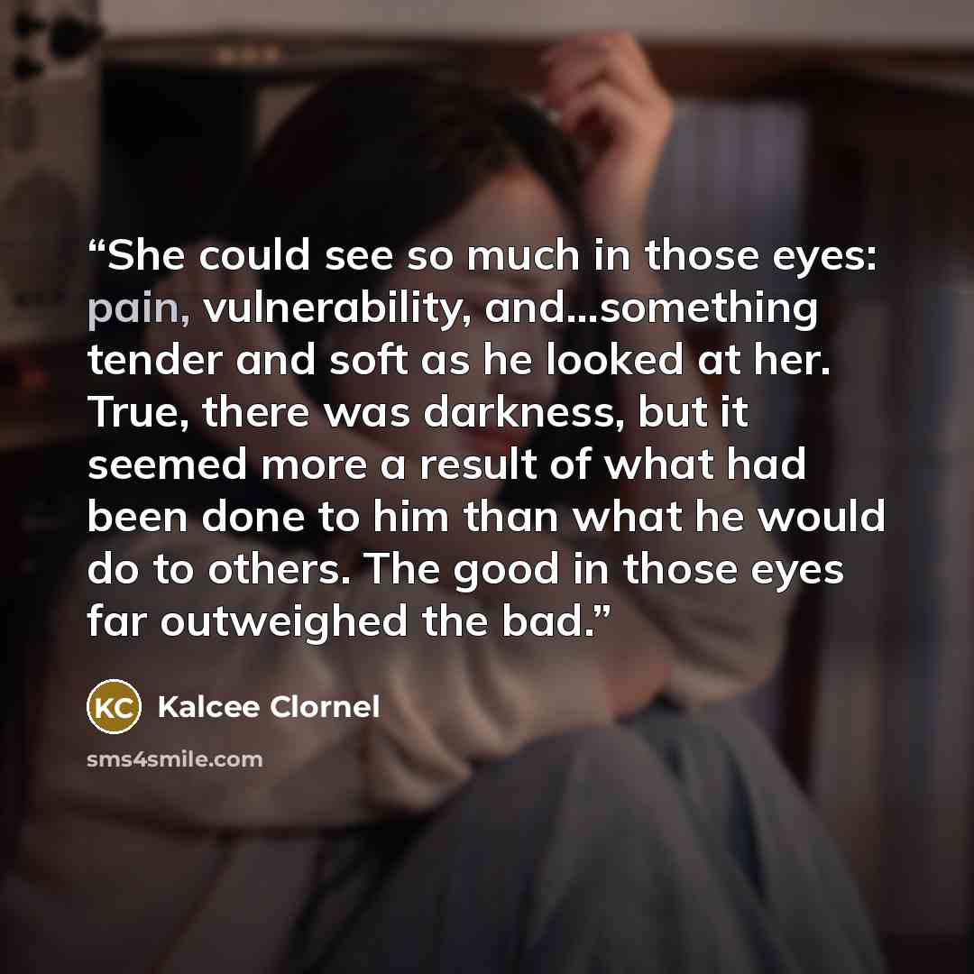“She could see so much in those eyes: pain, vulnerability, and...something tender and soft as he looked at her. True, there was darkness, but it seemed more a result of what had been done to him than what he would do to others. The good in those eyes far outweighed the bad.” quote by Kalcee Clornel