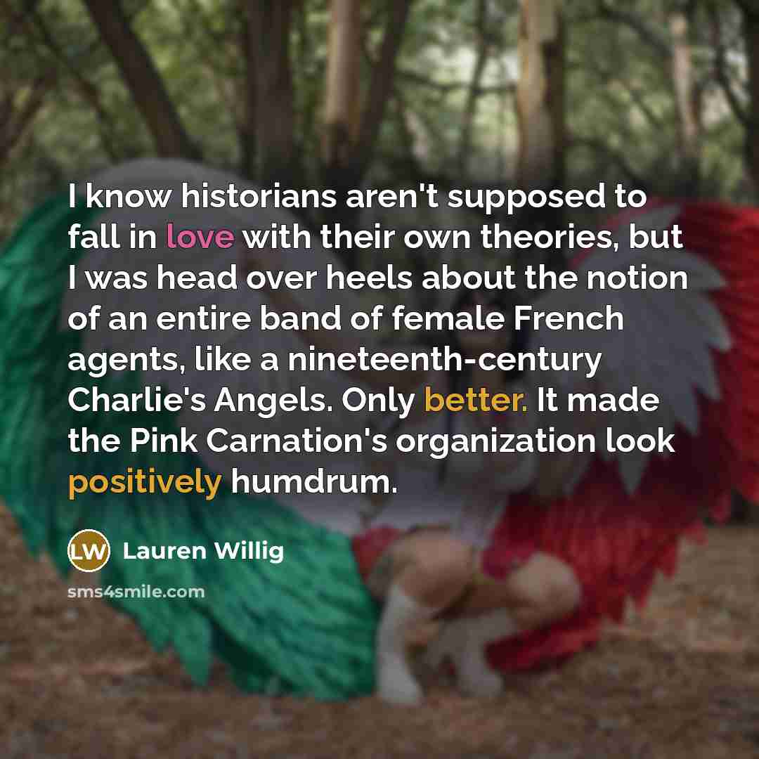 “I know historians aren't supposed to fall in love with their own theories, but I was head over heels about the notion of an entire band of female French agents, like a nineteenth-century Charlie's Angels. Only better. It made the Pink Carnation's organization look positively humdrum.” quote by Lauren Willig