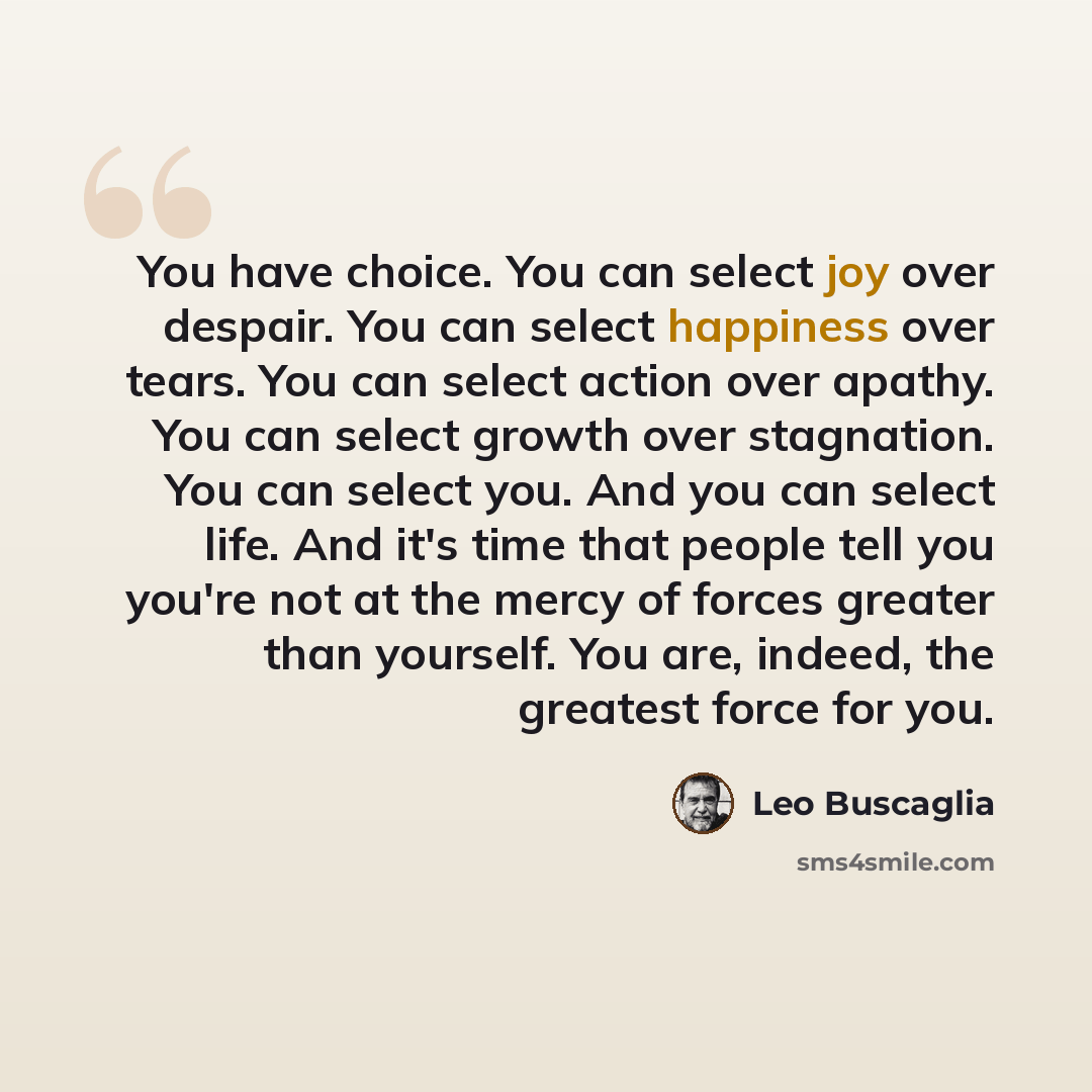 “You have choice. You can select joy over despair. You can select happiness over tears. You can select action over apathy. You can select growth over stagnation. You can select you. And you can select life. And it's time that people tell you you're not at the mercy of forces greater than yourself…” quote by Leo Buscaglia