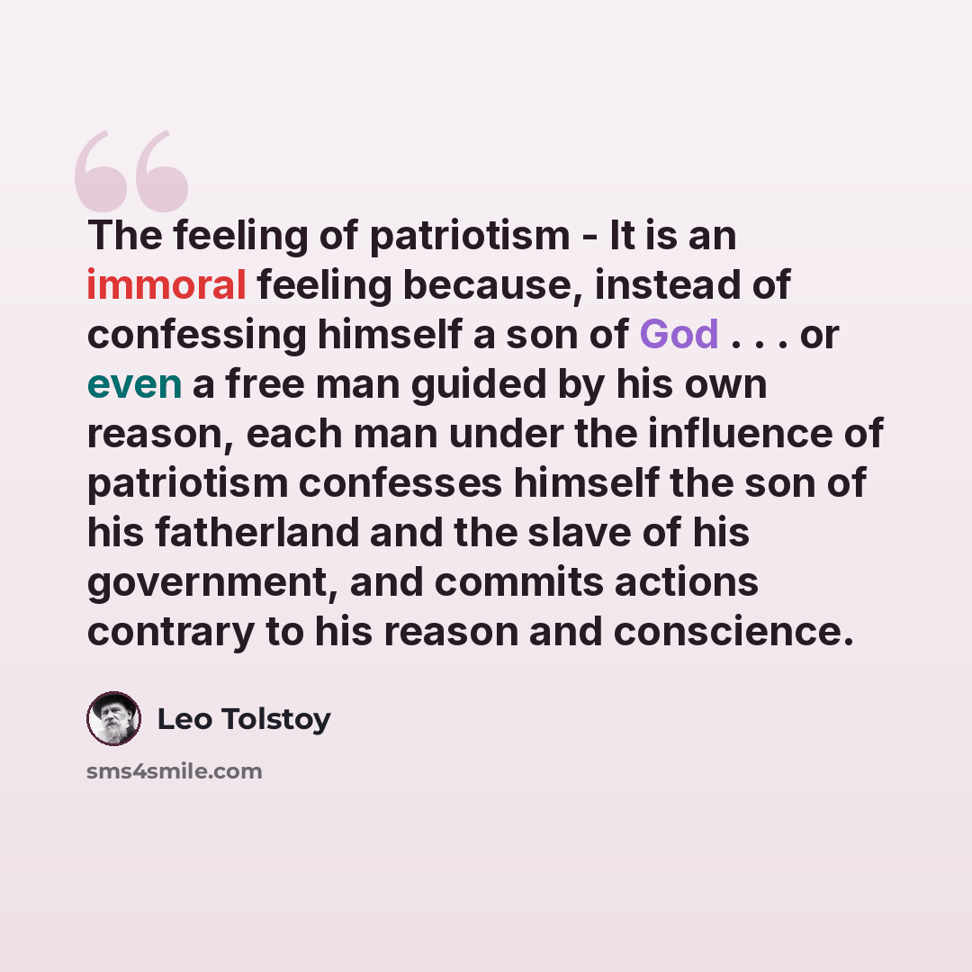 “The feeling of patriotism - It is an immoral feeling because, instead of confessing himself a son of God . . . or even a free man guided by his own reason, each man under the influence of patriotism confesses himself the son of his fatherland and the slave of his government, and commits actions…” quote by Leo Tolstoy