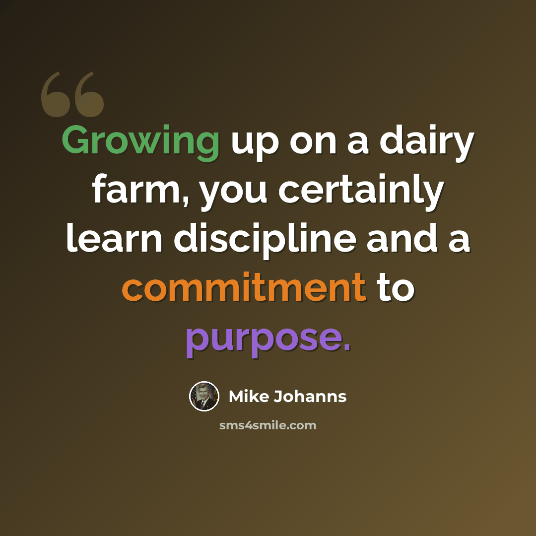 “Growing up on a dairy farm, you certainly learn discipline and a commitment to purpose.” quote by Mike Johanns