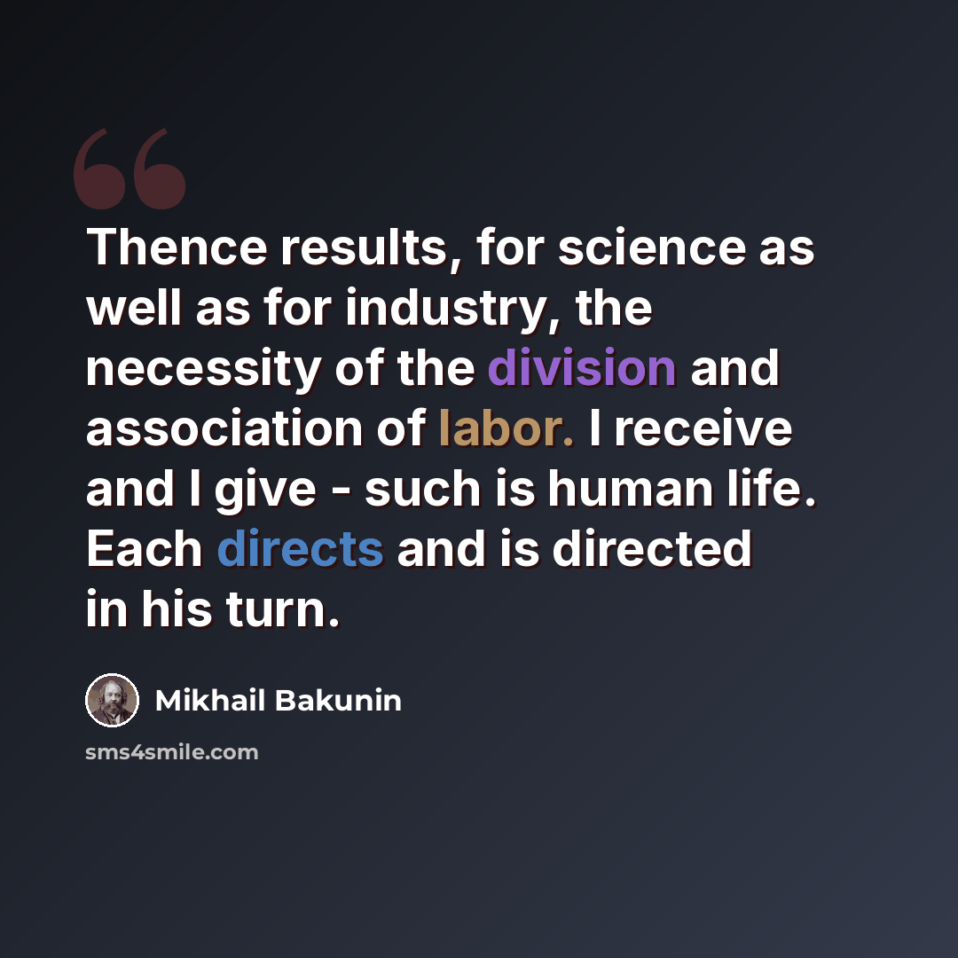 “Thence results, for science as well as for industry, the necessity of the division and association of labor. I receive and I give - such is human life. Each directs and is directed in his turn.” quote by Mikhail Bakunin