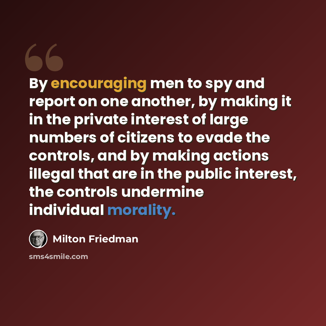 “By encouraging men to spy and report on one another, by making it in the private interest of large numbers of citizens to evade the controls, and by making actions illegal that are in the public interest, the controls undermine individual morality.” quote by Milton Friedman