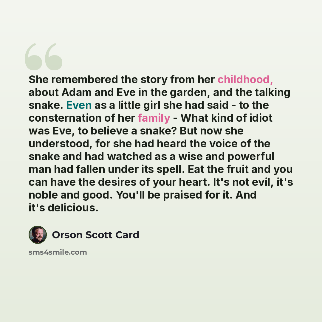 “She remembered the story from her childhood, about Adam and Eve in the garden, and the talking snake. Even as a little girl she had said - to the consternation of her family - What kind of idiot was Eve, to believe a snake? But now she understood, for she had heard the voice of the snake and had…” quote by Orson Scott Card