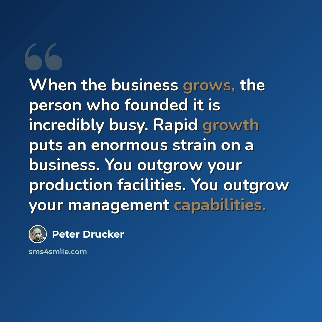 “When the business grows, the person who founded it is incredibly busy. Rapid growth puts an enormous strain on a business. You outgrow your production facilities. You outgrow your management capabilities.” quote by Peter Drucker