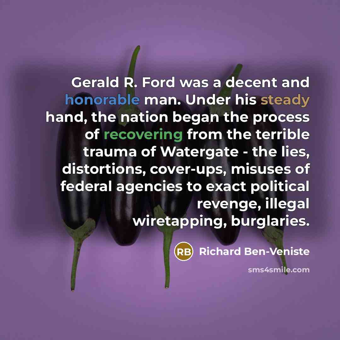 “Gerald R. Ford was a decent and honorable man. Under his steady hand, the nation began the process of recovering from the terrible trauma of Watergate - the lies, distortions, cover-ups, misuses of federal agencies to exact political revenge, illegal wiretapping, burglaries.” quote by Richard Ben-Veniste