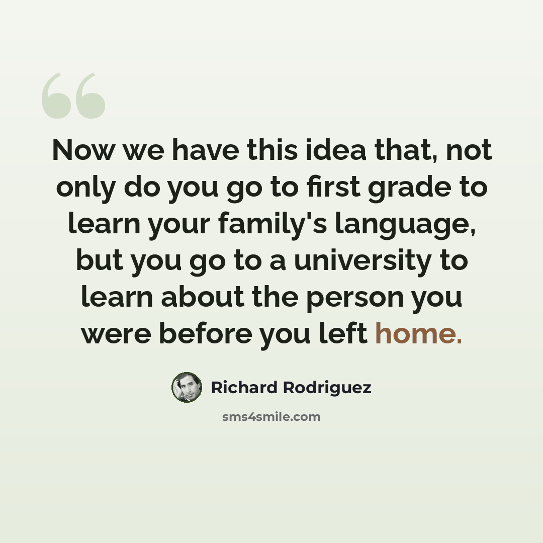 “Now we have this idea that, not only do you go to first grade to learn your family's language, but you go to a university to learn about the person you were before you left home.” quote by Richard Rodriguez