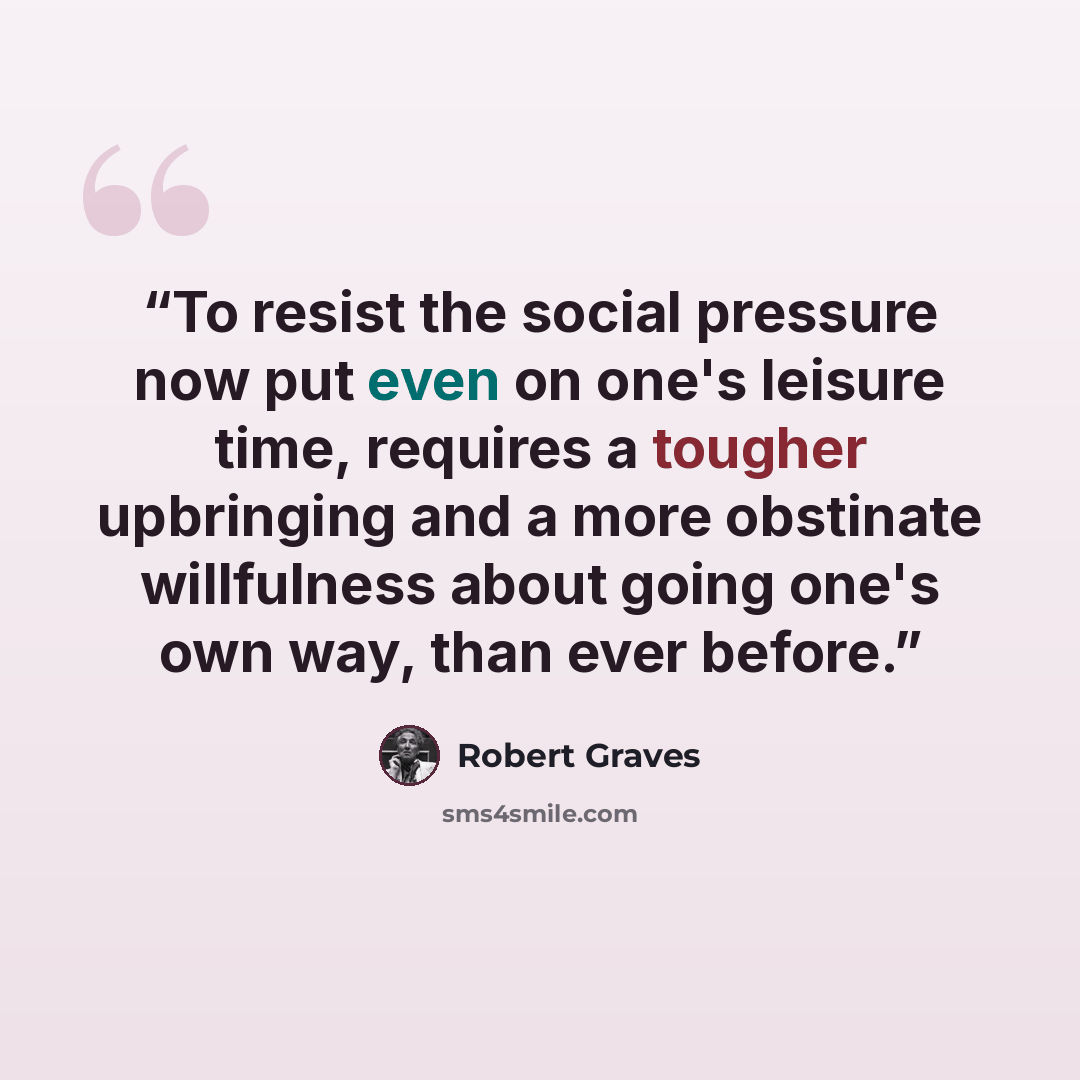 “To resist the social pressure now put even on one's leisure time, requires a tougher upbringing and a more obstinate willfulness about going one's own way, than ever before.” quote by Robert Graves