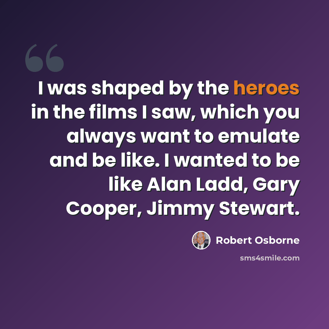 “I was shaped by the heroes in the films I saw, which you always want to emulate and be like. I wanted to be like Alan Ladd, Gary Cooper, Jimmy Stewart.” quote by Robert Osborne