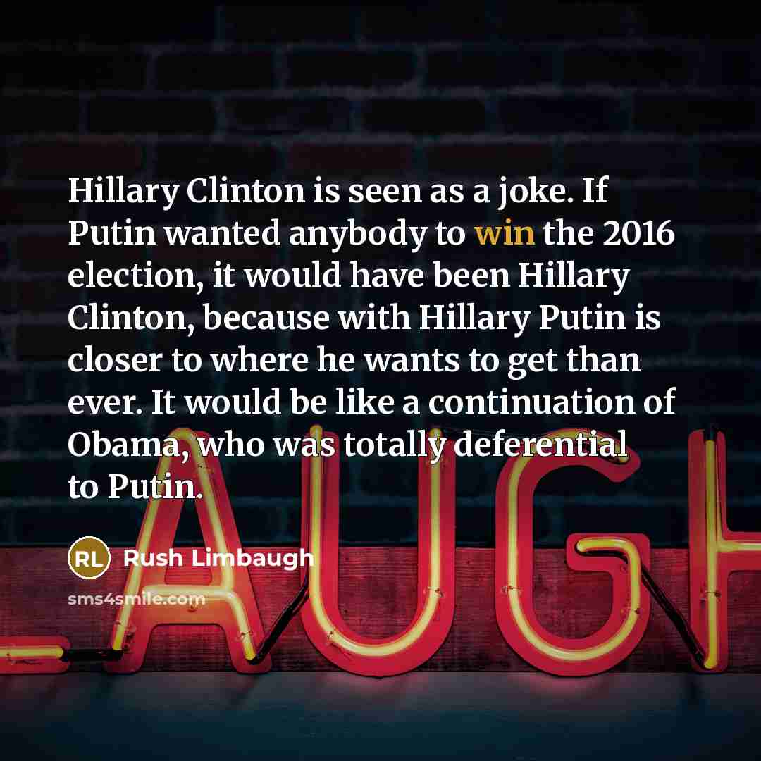 “Hillary Clinton is seen as a joke. If Putin wanted anybody to win the 2016 election, it would have been Hillary Clinton, because with Hillary Putin is closer to where he wants to get than ever. It would be like a continuation of Obama, who was totally deferential to Putin.” quote by Rush Limbaugh
