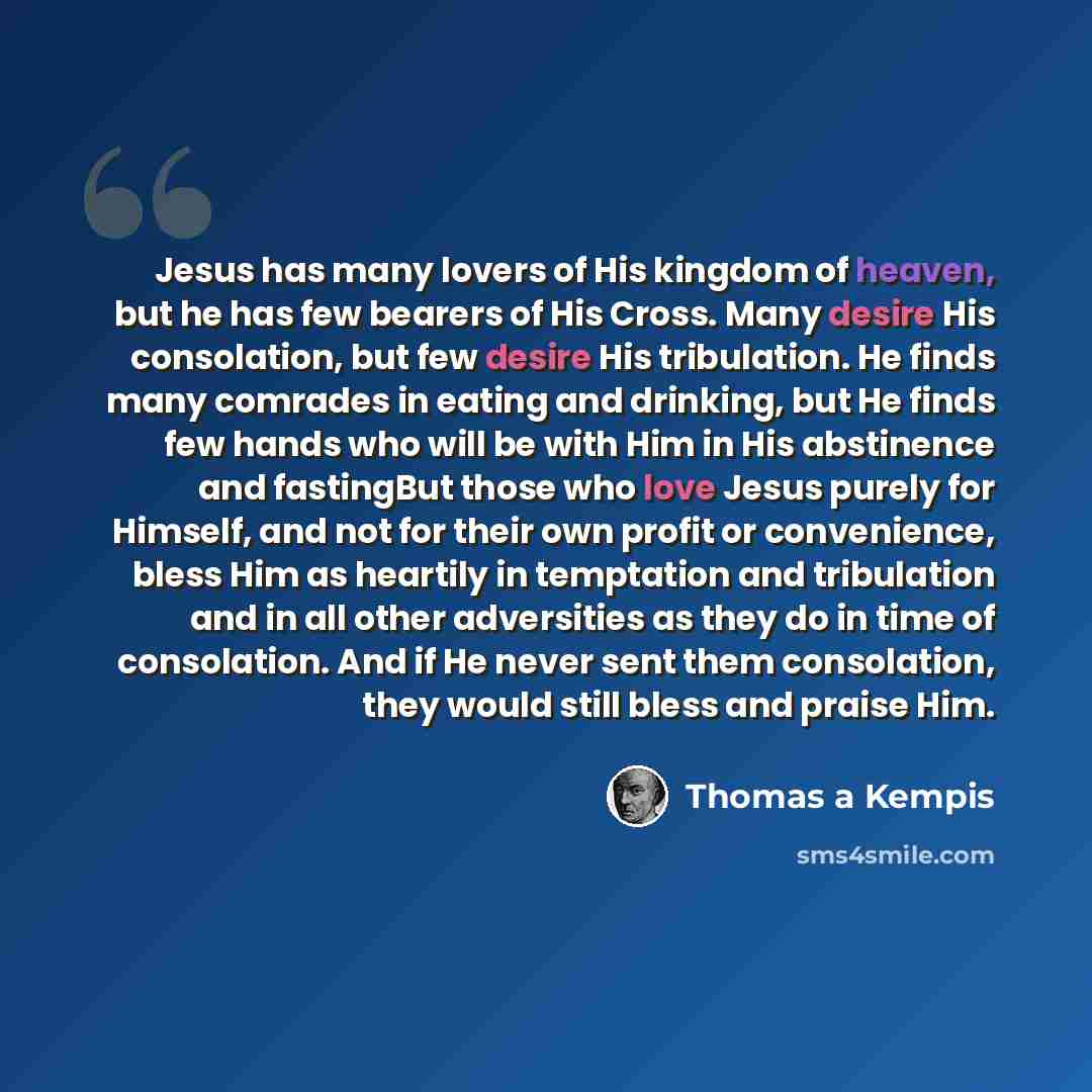 “Jesus has many lovers of His kingdom of heaven, but he has few bearers of His Cross. Many desire His consolation, but few desire His tribulation. He finds many comrades in eating and drinking, but He finds few hands who will be with Him in His abstinence and fastingBut those who love Jesus purely…” quote by Thomas a Kempis