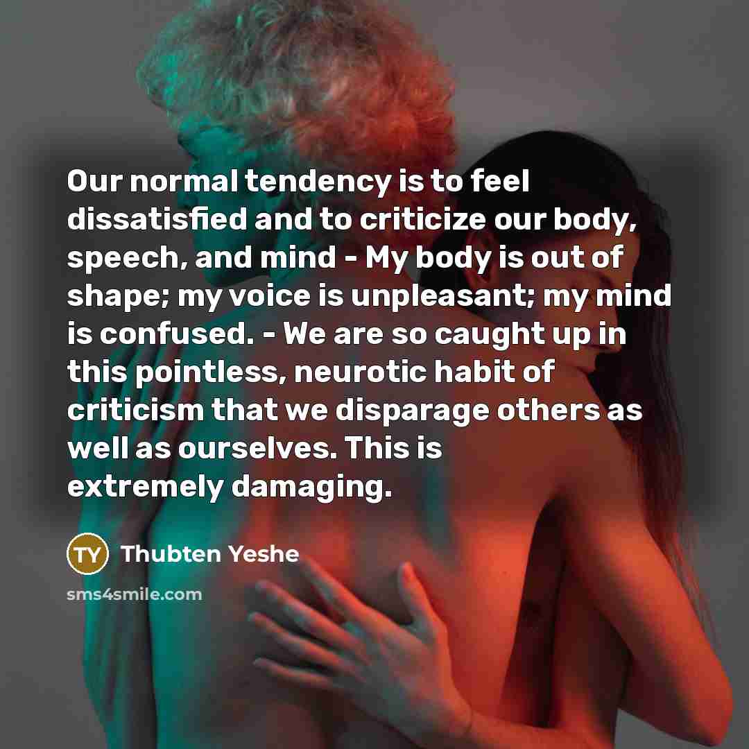 “Our normal tendency is to feel dissatisfied and to criticize our body, speech, and mind - My body is out of shape; my voice is unpleasant; my mind is confused. - We are so caught up in this pointless, neurotic habit of criticism that we disparage others as well as ourselves. This is extremely…” quote by Thubten Yeshe