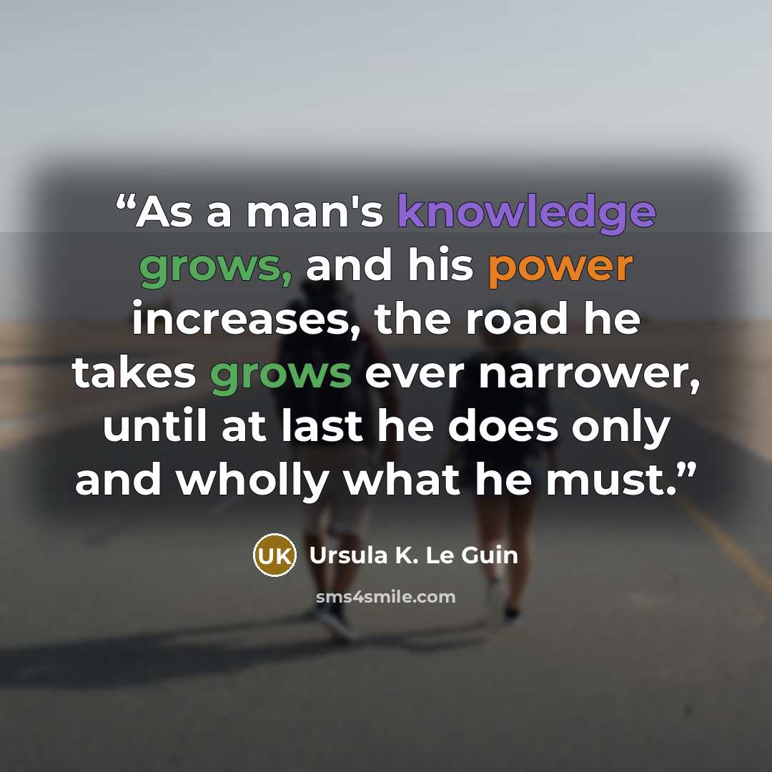 “As a man's knowledge grows, and his power increases, the road he takes grows ever narrower, until at last he does only and wholly what he must.” quote by Ursula K. Le Guin