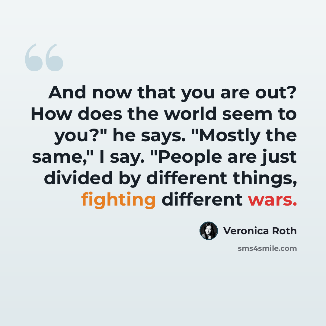 “And now that you are out? How does the world seem to you?" he says. "Mostly the same," I say. "People are just divided by different things, fighting different wars.” quote by Veronica Roth
