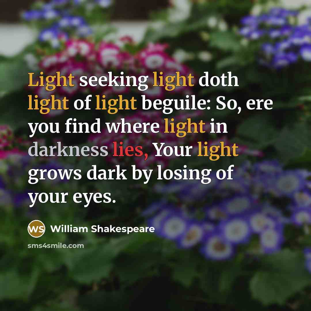 “Light seeking light doth light of light beguile: So, ere you find where light in darkness lies, Your light grows dark by losing of your eyes.” quote by William Shakespeare