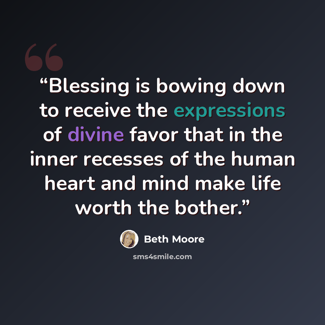 “Blessing is bowing down to receive the expressions of divine favor that in the inner recesses of the human heart and mind make life worth the bother.” quote by Beth Moore