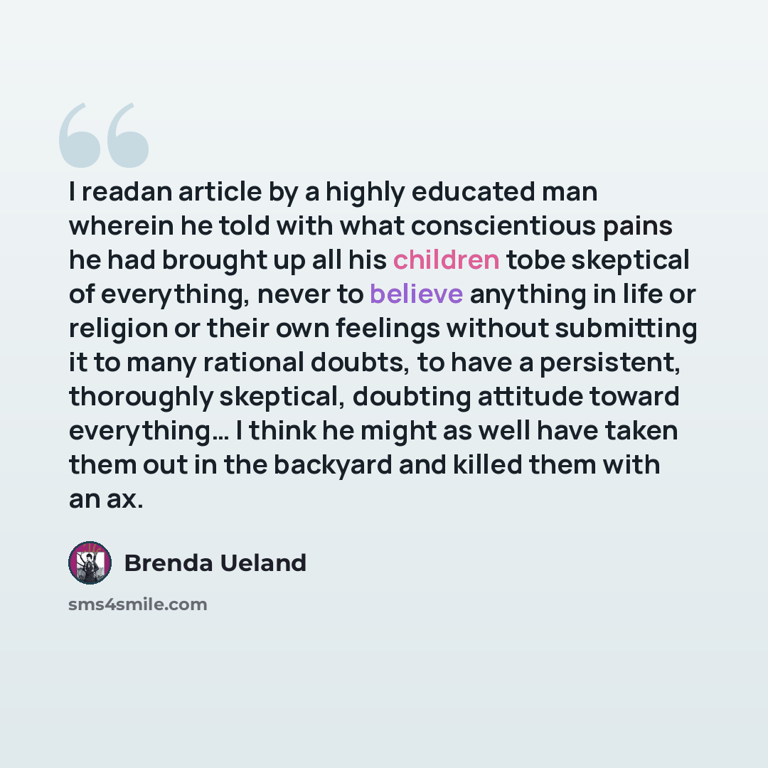 “I readan article by a highly educated man wherein he told with what conscientious pains he had brought up all his children tobe skeptical of everything, never to believe anything in life or religion or their own feelings without submitting it to many rational doubts, to have a persistent…” quote by Brenda Ueland
