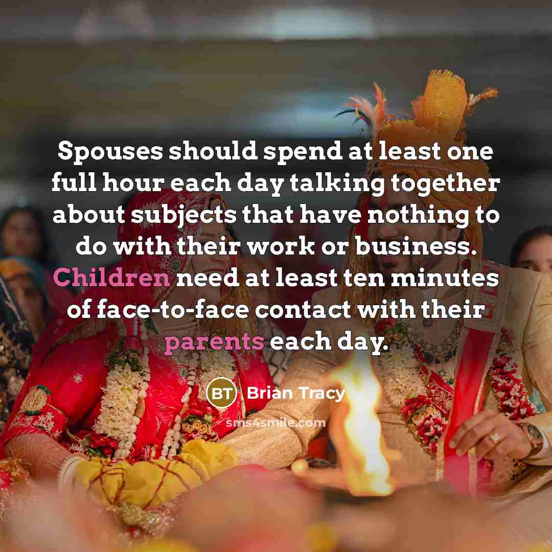 “Spouses should spend at least one full hour each day talking together about subjects that have nothing to do with their work or business. Children need at least ten minutes of face-to-face contact with their parents each day.” quote by Brian Tracy