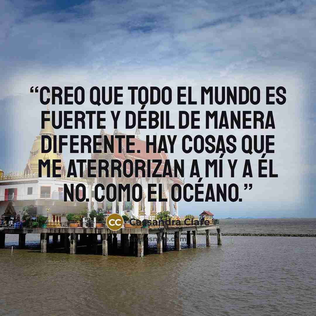 “Creo que todo el mundo es fuerte y débil de manera diferente. Hay cosas que me aterrorizan a mí y a él no. Como el océano.” quote by Cassandra Clare