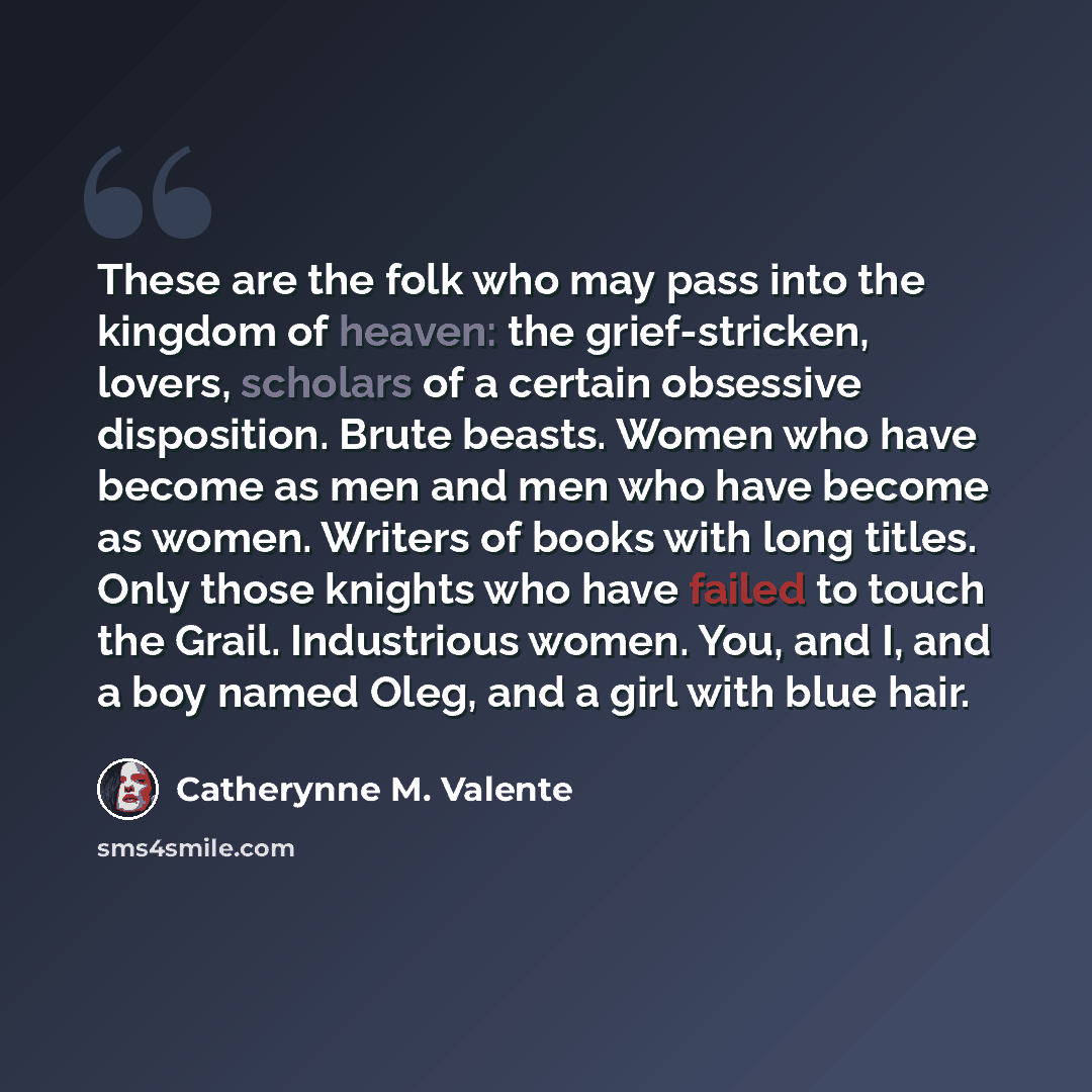 “These are the folk who may pass into the kingdom of heaven: the grief-stricken, lovers, scholars of a certain obsessive disposition. Brute beasts. Women who have become as men and men who have become as women. Writers of books with long titles. Only those knights who have failed to touch the…” quote by Catherynne M. Valente