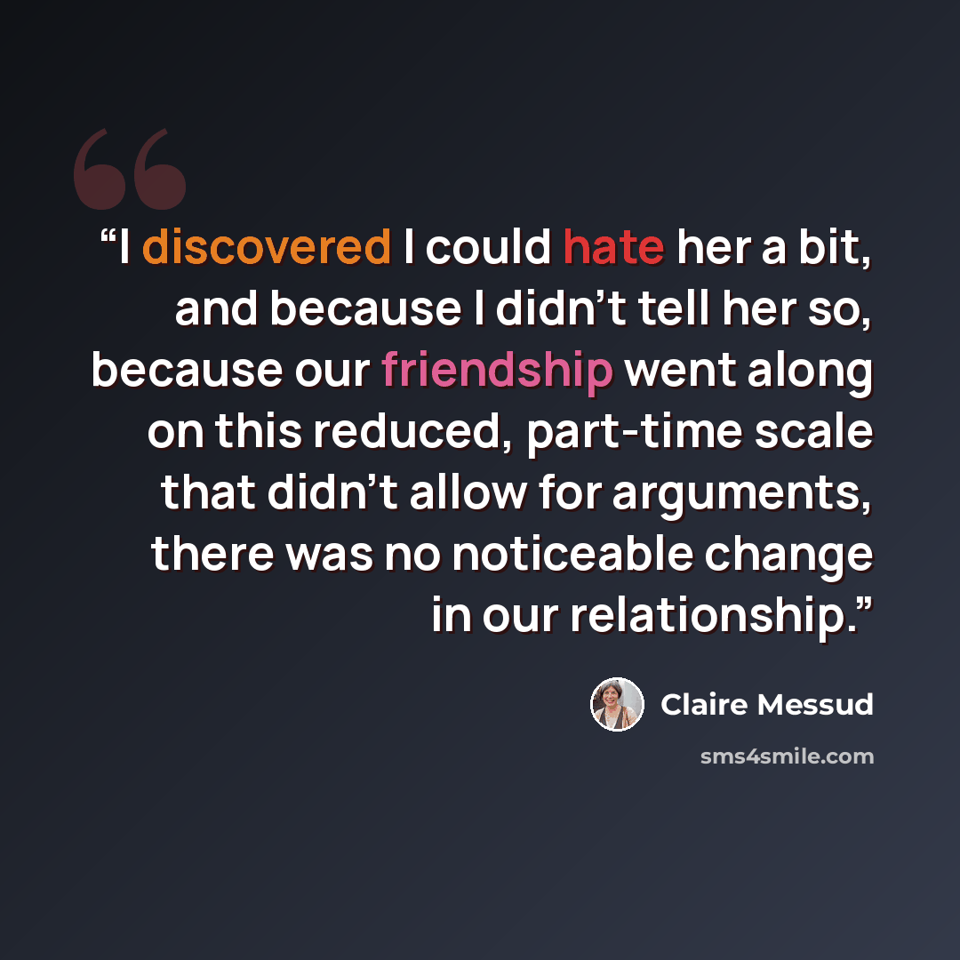 “I discovered I could hate her a bit, and because I didn’t tell her so, because our friendship went along on this reduced, part-time scale that didn’t allow for arguments, there was no noticeable change in our relationship.” quote by Claire Messud