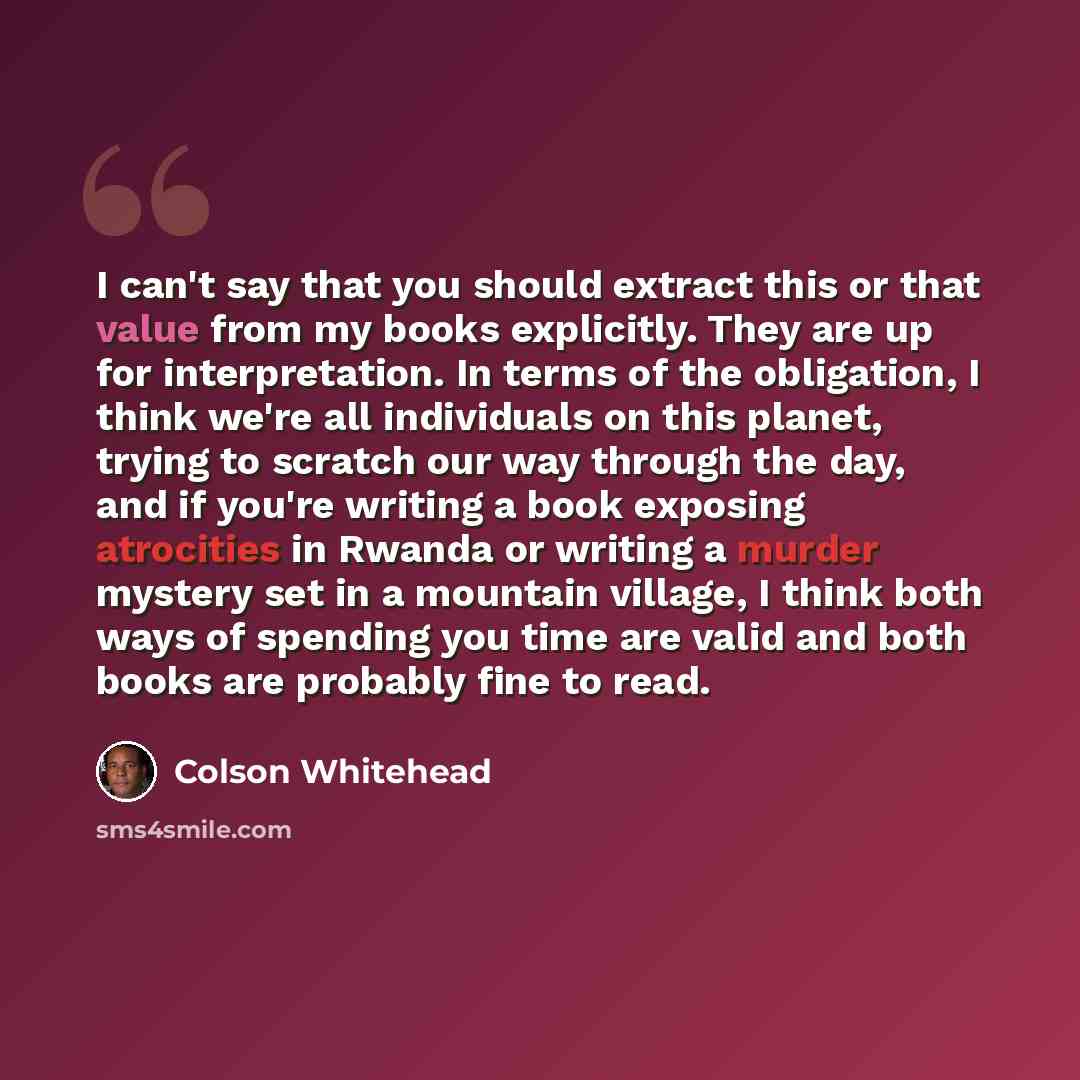 “I can't say that you should extract this or that value from my books explicitly. They are up for interpretation. In terms of the obligation, I think we're all individuals on this planet, trying to scratch our way through the day, and if you're writing a book exposing atrocities in Rwanda or…” quote by Colson Whitehead