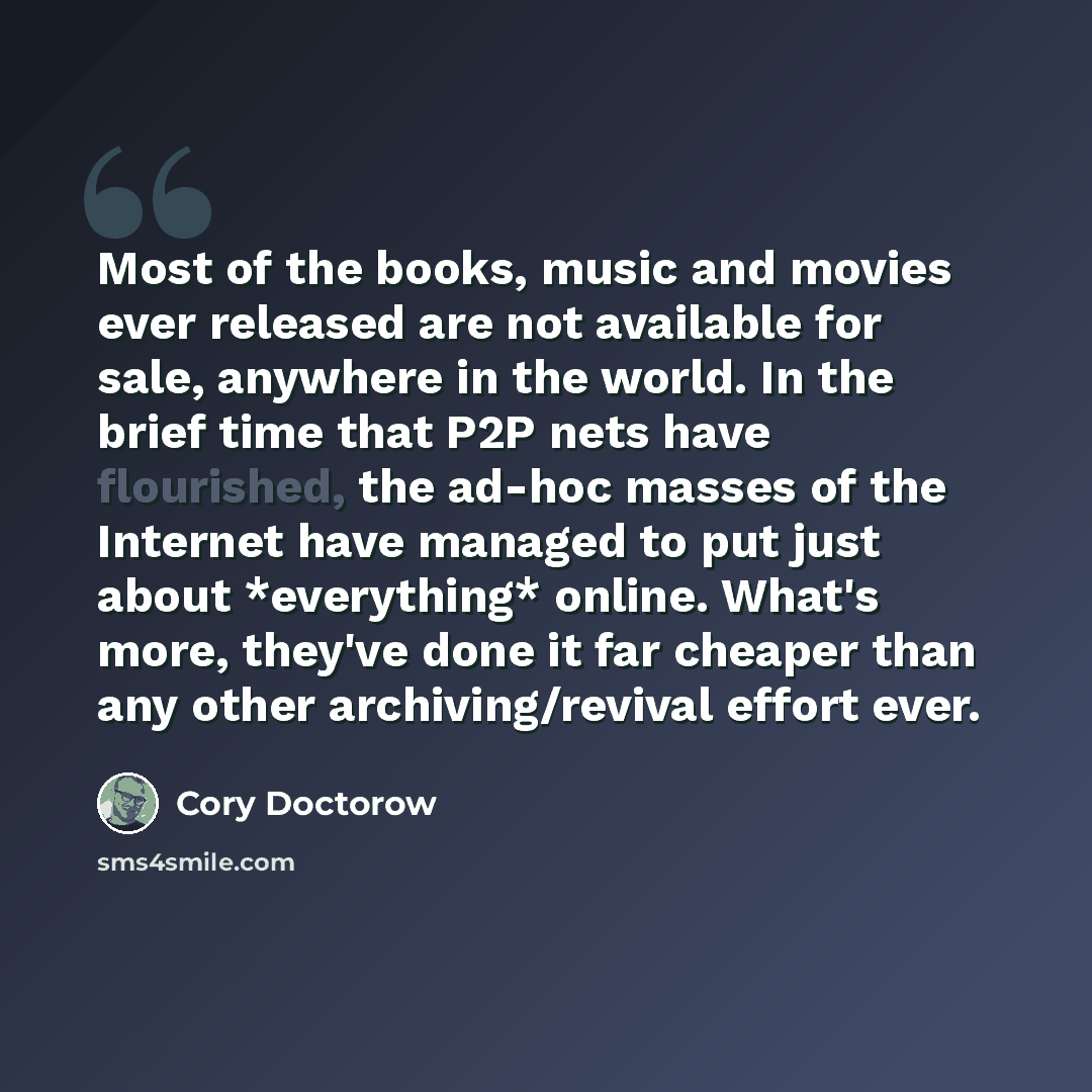 “Most of the books, music and movies ever released are not available for sale, anywhere in the world. In the brief time that P2P nets have flourished, the ad-hoc masses of the Internet have managed to put just about *everything* online. What's more, they've done it far cheaper than any other…” quote by Cory Doctorow