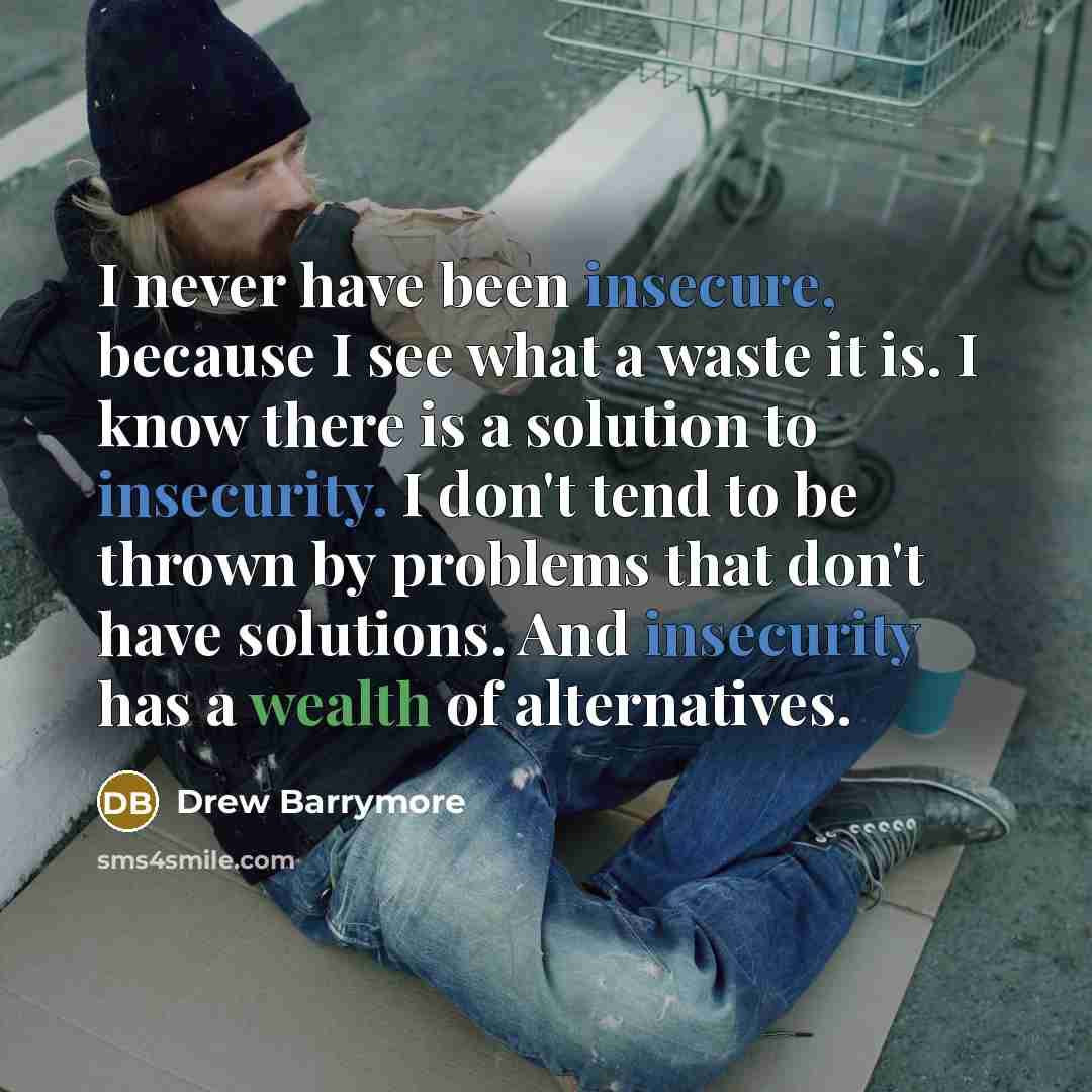 “I never have been insecure, because I see what a waste it is. I know there is a solution to insecurity. I don't tend to be thrown by problems that don't have solutions. And insecurity has a wealth of alternatives.” quote by Drew Barrymore